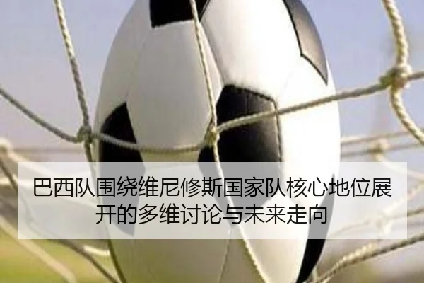 巴西队围绕维尼修斯国家队核心地位展开的多维讨论与未来走向