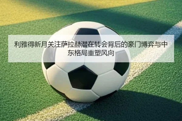 利雅得新月关注萨拉赫潜在转会背后的豪门博弈与中东格局重塑风向