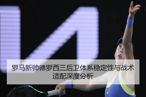 罗马新帅德罗西三后卫体系稳定性与战术适配深度分析