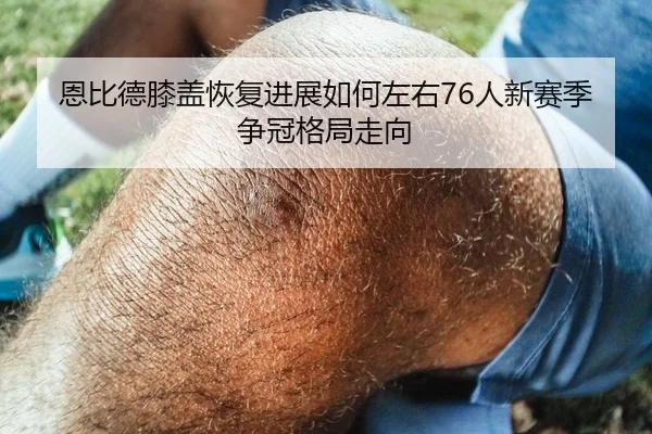 恩比德膝盖恢复进展如何左右76人新赛季争冠格局走向
