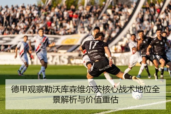 德甲观察勒沃库森维尔茨核心战术地位全景解析与价值重估